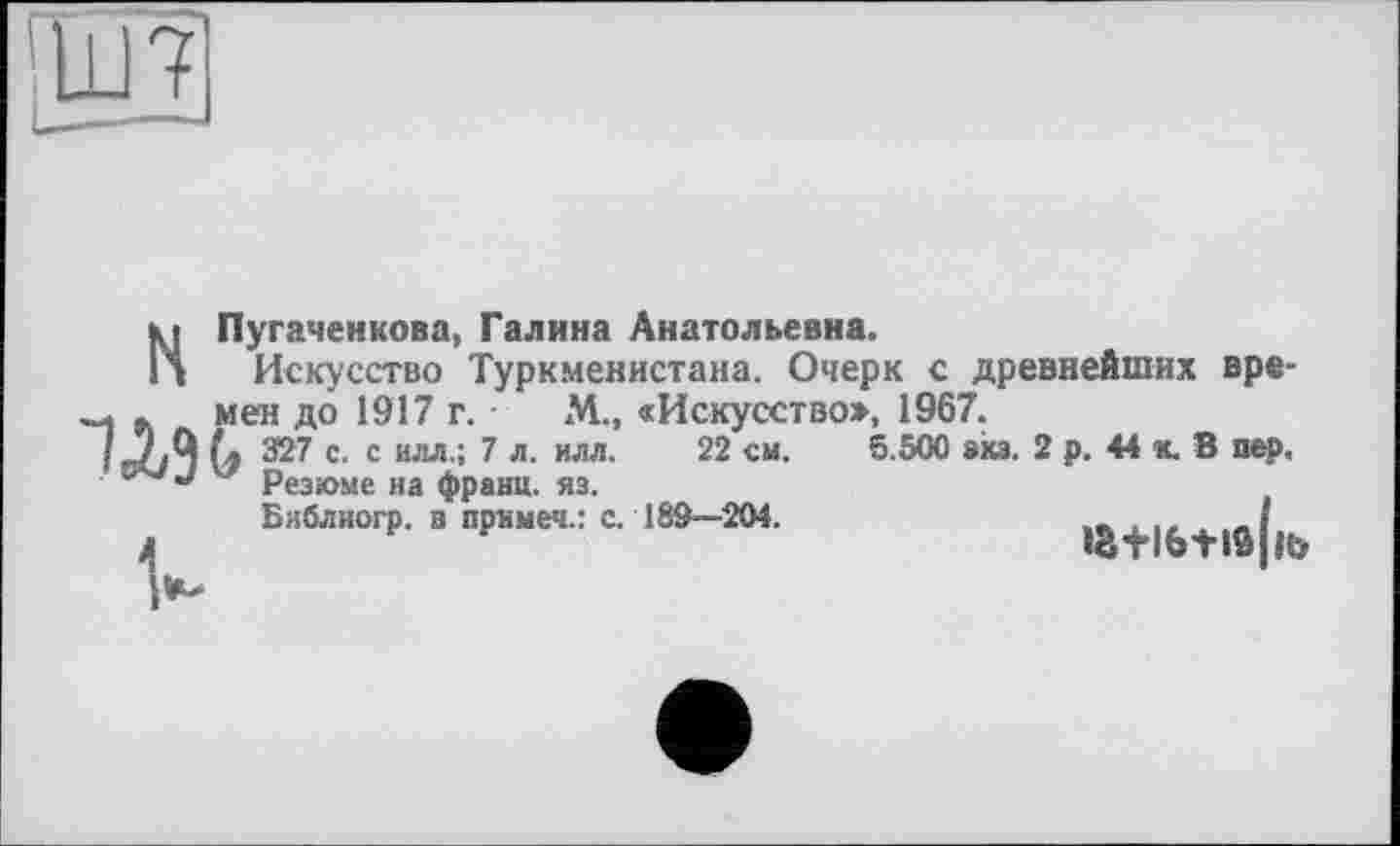 ﻿МПугаченкова, Галина Анатольевна.
Искусство Туркменистана. Очерк с древнейших вре-WMen до 1917 г. М.» «Искусство», 1967.
327 с. с илл.; 7 л. илл. 22 см. 5.500 зхз. 2 р. 44 к. 8 пер, у Резюме иа франц, яз.
Библиогр. з примеч.: с. 18S—204.
ia+i6+iô|it>